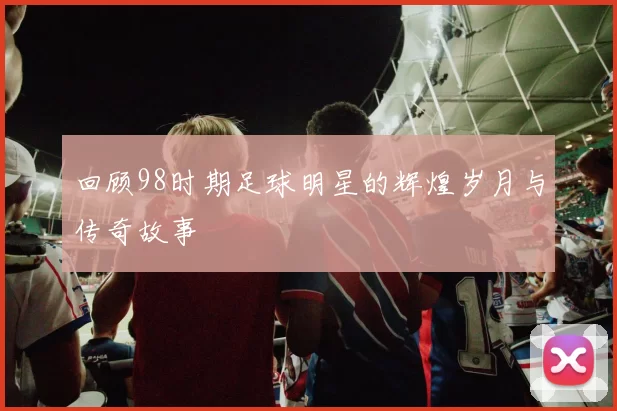 回顾98时期足球明星的辉煌岁月与传奇故事