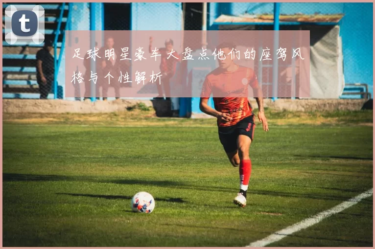 足球明星豪车大盘点他们的座驾风格与个性解析
