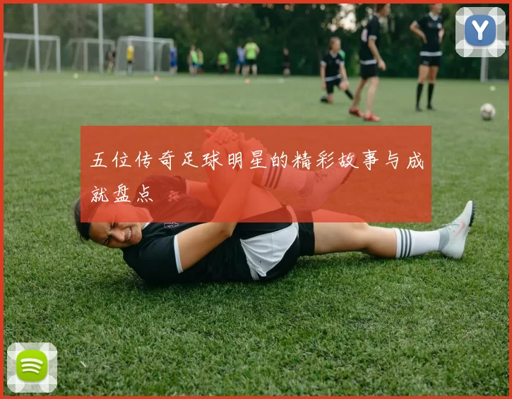 五位传奇足球明星的精彩故事与成就盘点