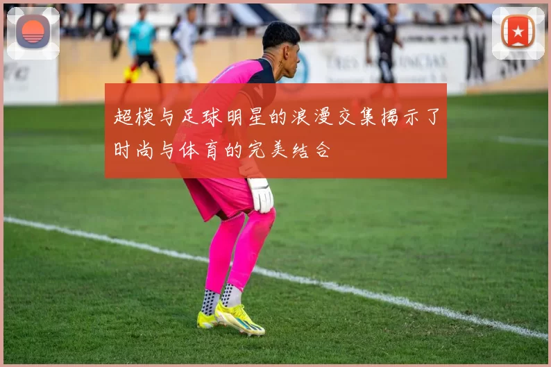 超模与足球明星的浪漫交集揭示了时尚与体育的完美结合