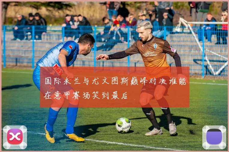 国际米兰与尤文图斯巅峰对决谁能在意甲赛场笑到最后