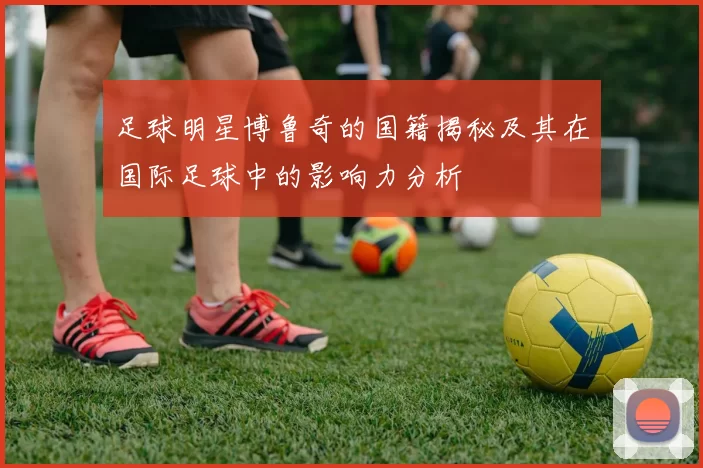 足球明星博鲁奇的国籍揭秘及其在国际足球中的影响力分析