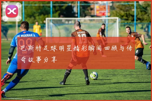 巴斯特足球明星精彩瞬间回顾与传奇故事分享