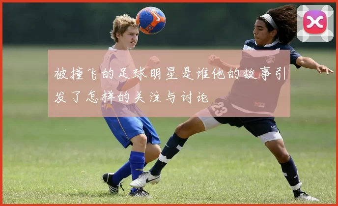 被撞飞的足球明星是谁他的故事引发了怎样的关注与讨论