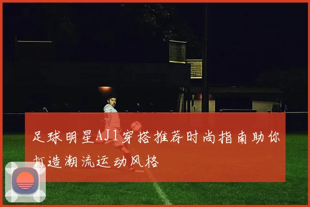足球明星AJ1穿搭推荐时尚指南助你打造潮流运动风格
