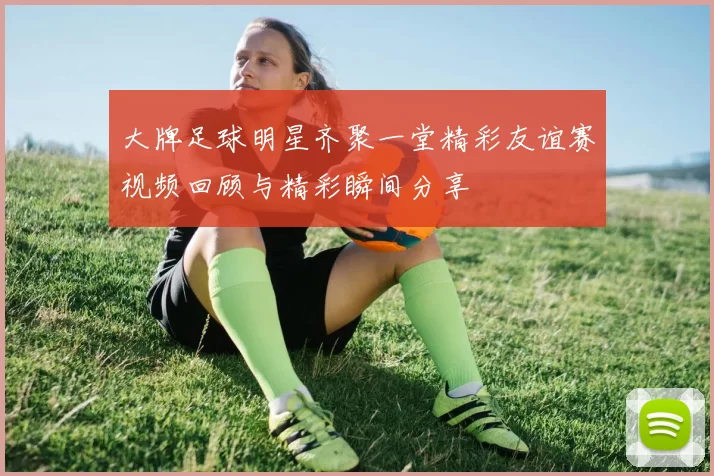 大牌足球明星齐聚一堂精彩友谊赛视频回顾与精彩瞬间分享