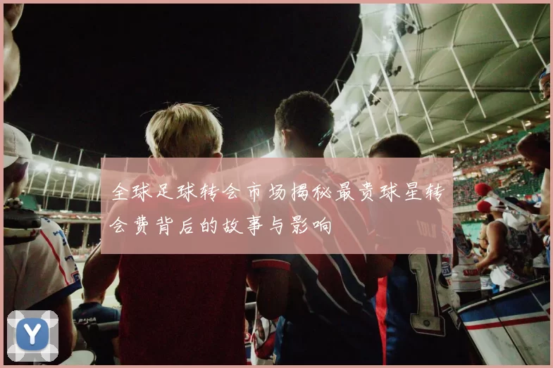 全球足球转会市场揭秘最贵球星转会费背后的故事与影响