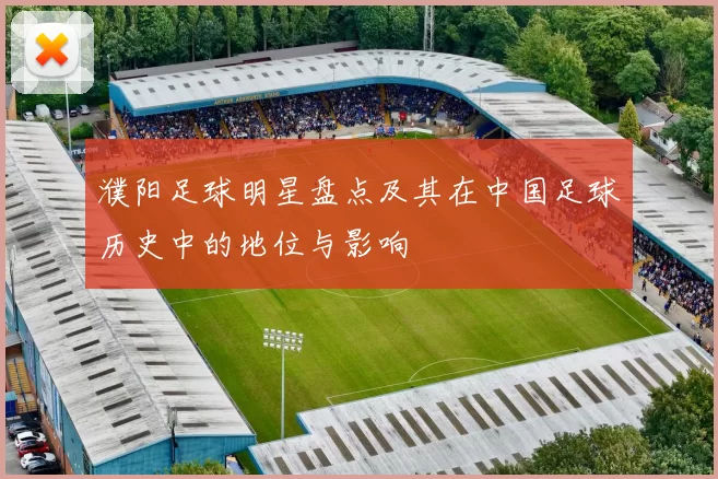濮阳足球明星盘点及其在中国足球历史中的地位与影响