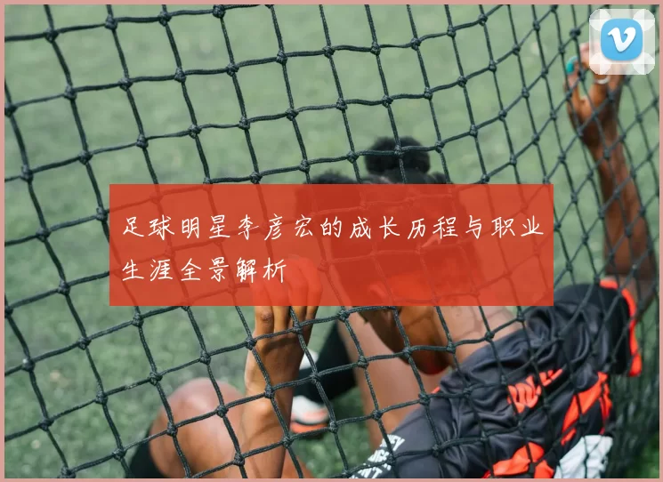 足球明星李彦宏的成长历程与职业生涯全景解析