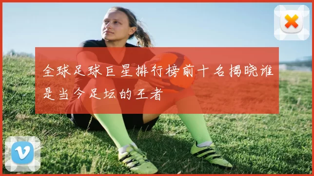 全球足球巨星排行榜前十名揭晓谁是当今足坛的王者