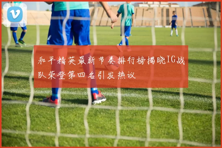 和平精英最新节奏排行榜揭晓IG战队荣登第四名引发热议