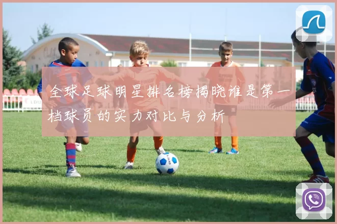 全球足球明星排名榜揭晓谁是第一档球员的实力对比与分析