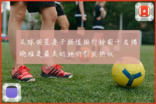 足球明星妻子颜值排行榜前十名揭晓谁是最美的她们引发热议