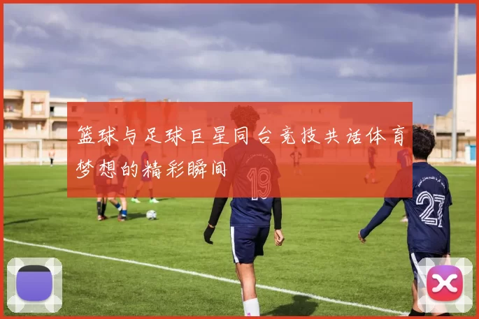 篮球与足球巨星同台竞技共话体育梦想的精彩瞬间