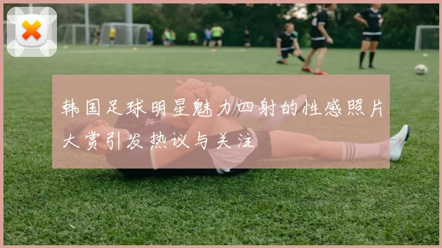 韩国足球明星魅力四射的性感照片大赏引发热议与关注