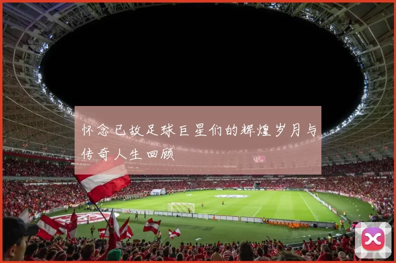 怀念已故足球巨星们的辉煌岁月与传奇人生回顾