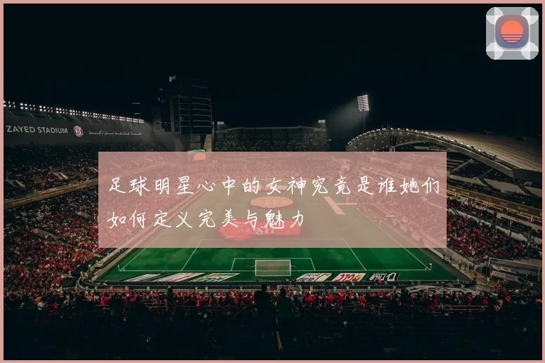 足球明星心中的女神究竟是谁她们如何定义完美与魅力