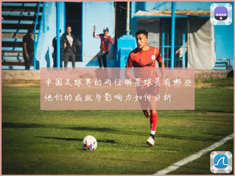 中国足球界的两位明星球员有哪些他们的成就与影响力如何分析