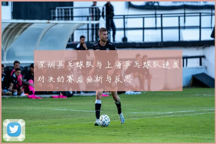 深圳乒乓球队与上海乒乓球队速度对决的赛后分析与反思