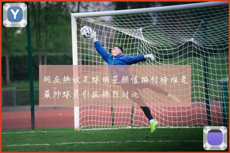 网友热议足球明星颜值排行榜谁是最帅球员引发热烈讨论