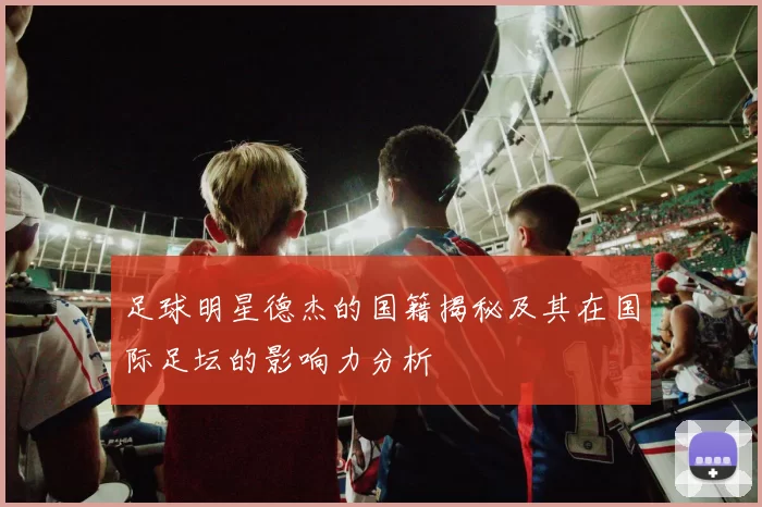 足球明星德杰的国籍揭秘及其在国际足坛的影响力分析