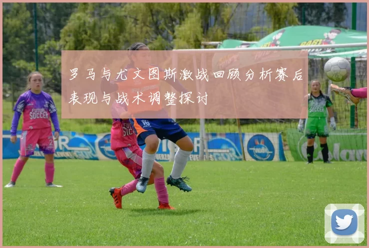 罗马与尤文图斯激战回顾分析赛后表现与战术调整探讨