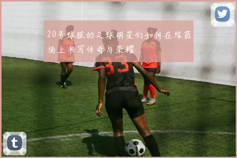 20号球服的足球明星们如何在绿茵场上书写传奇与荣耀