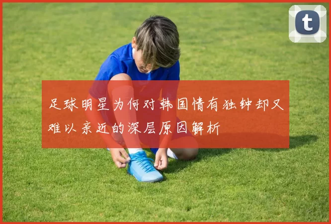 足球明星为何对韩国情有独钟却又难以亲近的深层原因解析