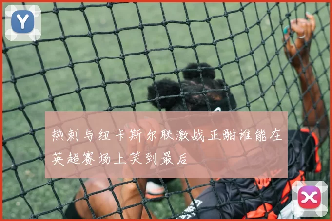 热刺与纽卡斯尔联激战正酣谁能在英超赛场上笑到最后