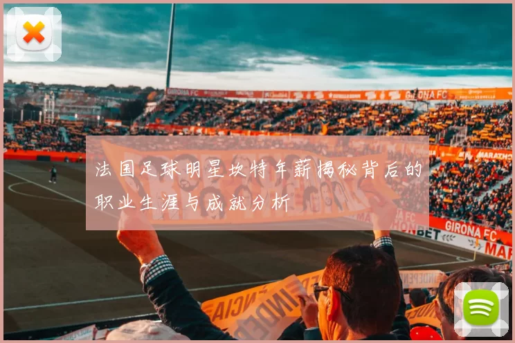 法国足球明星坎特年薪揭秘背后的职业生涯与成就分析