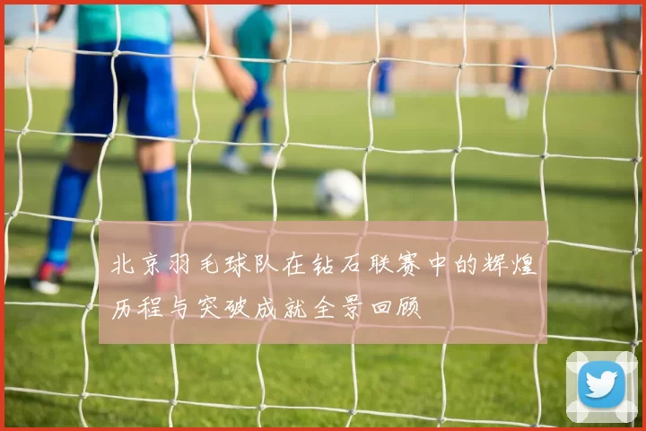 北京羽毛球队在钻石联赛中的辉煌历程与突破成就全景回顾